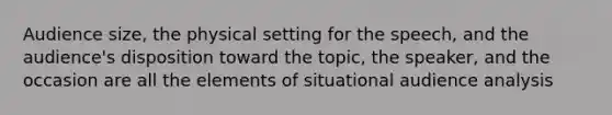 Audience size, the physical setting for the speech, and the audience's disposition toward the topic, the speaker, and the occasion are all the elements of situational audience analysis