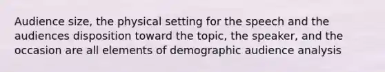 Audience size, the physical setting for the speech and the audiences disposition toward the topic, the speaker, and the occasion are all elements of demographic audience analysis