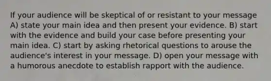 If your audience will be skeptical of or resistant to your message A) state your main idea and then present your evidence. B) start with the evidence and build your case before presenting your main idea. C) start by asking rhetorical questions to arouse the audience's interest in your message. D) open your message with a humorous anecdote to establish rapport with the audience.