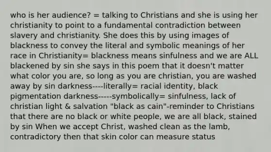 who is her audience? = talking to Christians and she is using her christianity to point to a fundamental contradiction between slavery and christianity. She does this by using images of blackness to convey the literal and symbolic meanings of her race in Christianity= blackness means sinfulness and we are ALL blackened by sin she says in this poem that it doesn't matter what color you are, so long as you are christian, you are washed away by sin darkness----literally= racial identity, black pigmentation darkness-----symbolically= sinfulness, lack of christian light & salvation "black as cain"-reminder to Christians that there are no black or white people, we are all black, stained by sin When we accept Christ, washed clean as the lamb, contradictory then that skin color can measure status