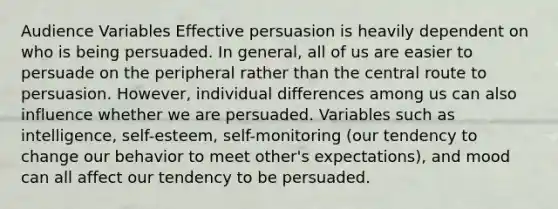 Audience Variables Effective persuasion is heavily dependent on who is being persuaded. In general, all of us are easier to persuade on the peripheral rather than the central route to persuasion. However, individual differences among us can also influence whether we are persuaded. Variables such as intelligence, self-esteem, self-monitoring (our tendency to change our behavior to meet other's expectations), and mood can all affect our tendency to be persuaded.