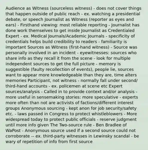 Audience as Witness (sourceless witness) - does not cover things that happen outside of public reach - ex. watching a presidential debate, or speech Journalist as Witness (reporter as eyes and ears) - Firsthand viewing: most reliable reporting - Journalist has done work themselves to get inside Journalist as Credentialed Expert - ex. Medical Journals/Academic Journals - specificity of credentials helps build credibility to readers - familiarity is important Sources as Witness (first-hand witness) - Source was personally involved in an incident - eyewitnesses: sources who share info as they recall it from the scene - look for multiple independent sources to get the full picture - memory is suggestible (faulty recollection of events), people lie, sources want to appear more knowledgeable than they are, time alters memories Participant, not witness - normally fall under second/ third-hand accounts - ex. policemen at scene etc Expert sources/analysis - Called in to provide context and/or analysis - more useful in sensemaking stories: more speculative - experts more often than not are activists of factions/different interest groups Anonymous sourcing - kept anon for job security/safety etc. - laws passed in Congress to protect whistleblowers - More widespread today to protect public officials - reserve judgment until more info given The Two-source rule - Ben Bradlee of WaPost - Anonymous source used if a second source could not corroborate -- ex. third-party witnesses in Lewinsky scandal - be wary of repetition of info from first source