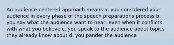 An audience-centered approach means a. you considered your audience in every phase of the speech preparations process b. you say what the audience want to hear, even when it conflicts with what you believe c. you speak to the audience about topics they already know about d. you pander the audience