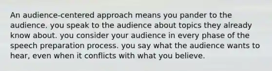 An audience-centered approach means you pander to the audience. you speak to the audience about topics they already know about. you consider your audience in every phase of the speech preparation process. you say what the audience wants to hear, even when it conflicts with what you believe.