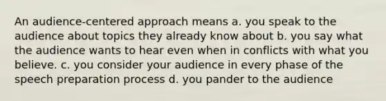 An audience-centered approach means a. you speak to the audience about topics they already know about b. you say what the audience wants to hear even when in conflicts with what you believe. c. you consider your audience in every phase of the speech preparation process d. you pander to the audience