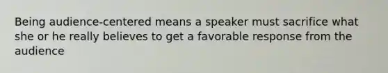 Being audience-centered means a speaker must sacrifice what she or he really believes to get a favorable response from the audience