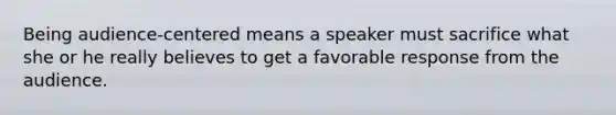 Being audience-centered means a speaker must sacrifice what she or he really believes to get a favorable response from the audience.