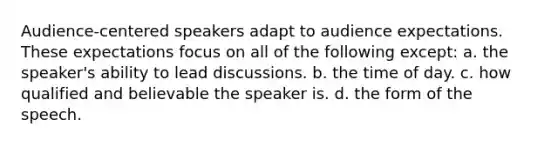 Audience-centered speakers adapt to audience expectations. These expectations focus on all of the following except: a. the speaker's ability to lead discussions. b. the time of day. c. how qualified and believable the speaker is. d. the form of the speech.