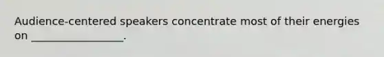 Audience-centered speakers concentrate most of their energies on _________________.