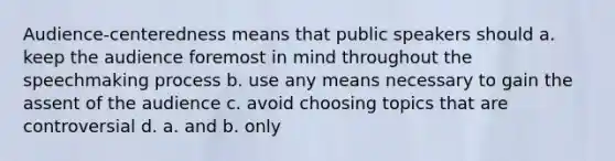 Audience-centeredness means that public speakers should a. keep the audience foremost in mind throughout the speechmaking process b. use any means necessary to gain the assent of the audience c. avoid choosing topics that are controversial d. a. and b. only