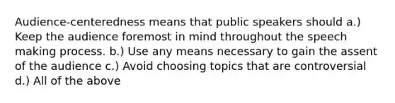 Audience-centeredness means that public speakers should a.) Keep the audience foremost in mind throughout the speech making process. b.) Use any means necessary to gain the assent of the audience c.) Avoid choosing topics that are controversial d.) All of the above