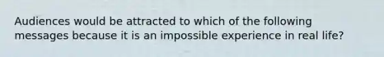 Audiences would be attracted to which of the following messages because it is an impossible experience in real life?