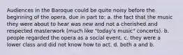 Audiences in the Baroque could be quite noisy before the beginning of the opera, due in part to: a. the fact that the music they were about to hear was new and not a cherished and respected masterwork (much like "today's music" concerts). b. people regarded the opera as a social event. c. they were a lower class and did not know how to act. d. both a and b.