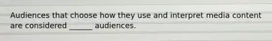 Audiences that choose how they use and interpret media content are considered ______ audiences.