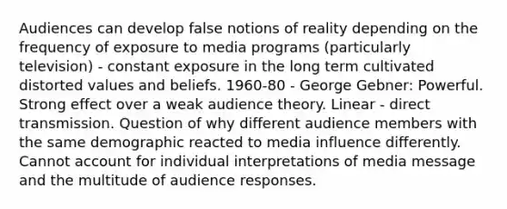 Audiences can develop false notions of reality depending on the frequency of exposure to media programs (particularly television) - constant exposure in the long term cultivated distorted values and beliefs. 1960-80 - George Gebner: Powerful. Strong effect over a weak audience theory. Linear - direct transmission. Question of why different audience members with the same demographic reacted to media influence differently. Cannot account for individual interpretations of media message and the multitude of audience responses.