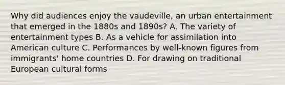 Why did audiences enjoy the vaudeville, an urban entertainment that emerged in the 1880s and 1890s? A. The variety of entertainment types B. As a vehicle for assimilation into American culture C. Performances by well-known figures from immigrants' home countries D. For drawing on traditional European cultural forms