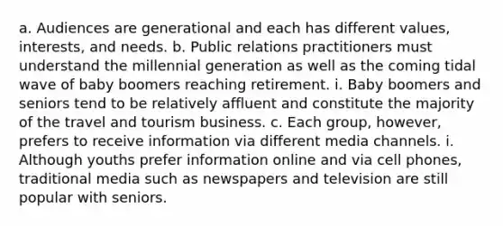 a. Audiences are generational and each has different values, interests, and needs. b. Public relations practitioners must understand the millennial generation as well as the coming tidal wave of baby boomers reaching retirement. i. Baby boomers and seniors tend to be relatively affluent and constitute the majority of the travel and tourism business. c. Each group, however, prefers to receive information via different media channels. i. Although youths prefer information online and via cell phones, traditional media such as newspapers and television are still popular with seniors.