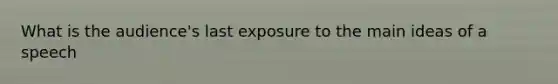 What is the audience's last exposure to the main ideas of a speech