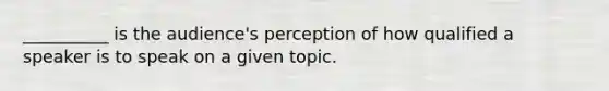 __________ is the audience's perception of how qualified a speaker is to speak on a given topic.