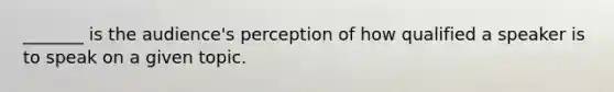 _______ is the audience's perception of how qualified a speaker is to speak on a given topic.