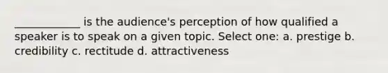 ____________ is the audience's perception of how qualified a speaker is to speak on a given topic. Select one: a. prestige b. credibility c. rectitude d. attractiveness