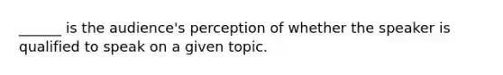 ______ is the audience's perception of whether the speaker is qualified to speak on a given topic.