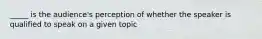 _____ is the audience's perception of whether the speaker is qualified to speak on a given topic