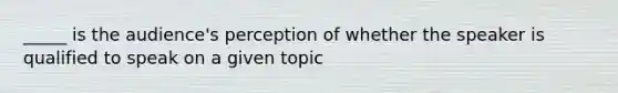 _____ is the audience's perception of whether the speaker is qualified to speak on a given topic