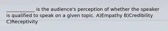 ____________ is the audience's perception of whether the speaker is qualified to speak on a given topic. A)Empathy B)Credibility C)Receptivity