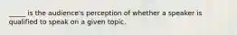 _____ is the audience's perception of whether a speaker is qualified to speak on a given topic.