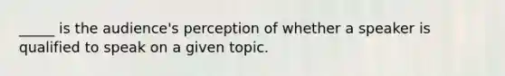 _____ is the audience's perception of whether a speaker is qualified to speak on a given topic.