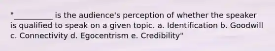 "__________ is the audience's perception of whether the speaker is qualified to speak on a given topic. a. Identification b. Goodwill c. Connectivity d. Egocentrism e. Credibility"