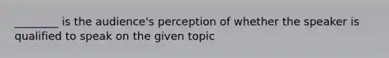 ________ is the audience's perception of whether the speaker is qualified to speak on the given topic