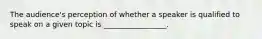 The audience's perception of whether a speaker is qualified to speak on a given topic is _________________.
