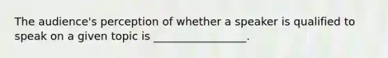 The audience's perception of whether a speaker is qualified to speak on a given topic is _________________.