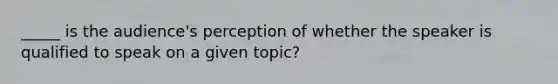 _____ is the audience's perception of whether the speaker is qualified to speak on a given topic?