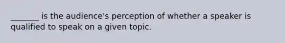 _______ is the audience's perception of whether a speaker is qualified to speak on a given topic.