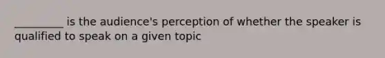 _________ is the audience's perception of whether the speaker is qualified to speak on a given topic