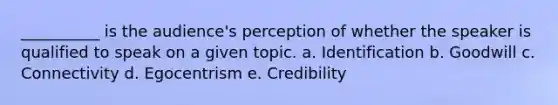 __________ is the audience's perception of whether the speaker is qualified to speak on a given topic. a. Identification b. Goodwill c. Connectivity d. Egocentrism e. Credibility