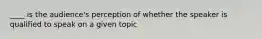 ____ is the audience's perception of whether the speaker is qualified to speak on a given topic