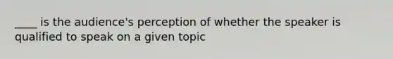 ____ is the audience's perception of whether the speaker is qualified to speak on a given topic