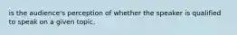 is the audience's perception of whether the speaker is qualified to speak on a given topic.