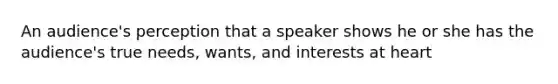 An audience's perception that a speaker shows he or she has the audience's true needs, wants, and interests at heart