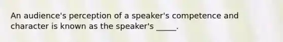 An audience's perception of a speaker's competence and character is known as the speaker's _____.