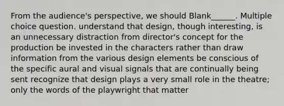 From the audience's perspective, we should Blank______. Multiple choice question. understand that design, though interesting, is an unnecessary distraction from director's concept for the production be invested in the characters rather than draw information from the various design elements be conscious of the specific aural and visual signals that are continually being sent recognize that design plays a very small role in the theatre; only the words of the playwright that matter