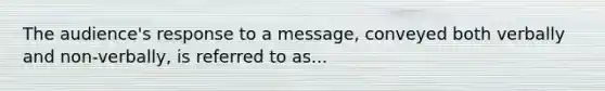 The audience's response to a message, conveyed both verbally and non-verbally, is referred to as...