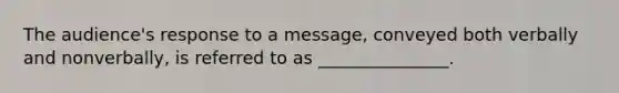 The audience's response to a message, conveyed both verbally and nonverbally, is referred to as _______________.