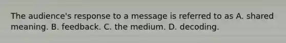 The audience's response to a message is referred to as A. shared meaning. B. feedback. C. the medium. D. decoding.