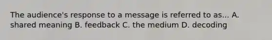 The audience's response to a message is referred to as... A. shared meaning B. feedback C. the medium D. decoding