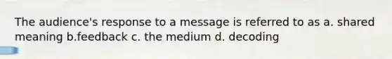 The audience's response to a message is referred to as a. shared meaning b.feedback c. the medium d. decoding